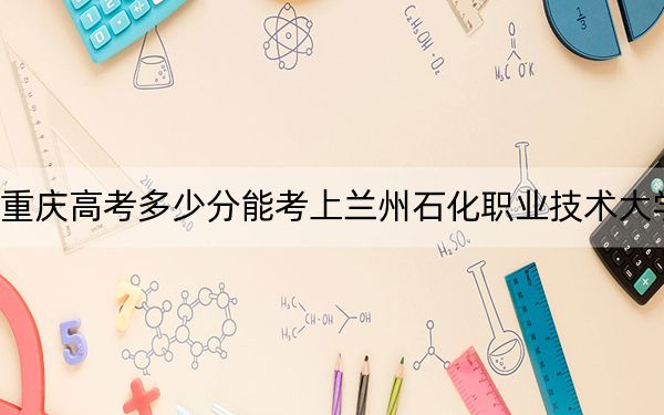 重庆高考多少分能考上兰州石化职业技术大学？2024年历史类录取分493分 物理类录取分504分
