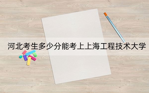河北考生多少分能考上上海工程技术大学?附带近三年最低录取分数线