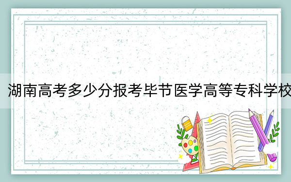 湖南高考多少分报考毕节医学高等专科学校?2024年历史类369分 物理类录取分365分