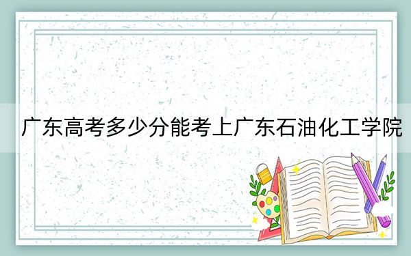 广东高考多少分能考上广东石油化工学院?附2022-2024年最低录取分数线