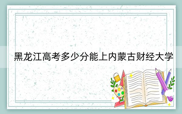 黑龙江高考多少分能上内蒙古财经大学?2024年历史类最低505分 物理类最低462分