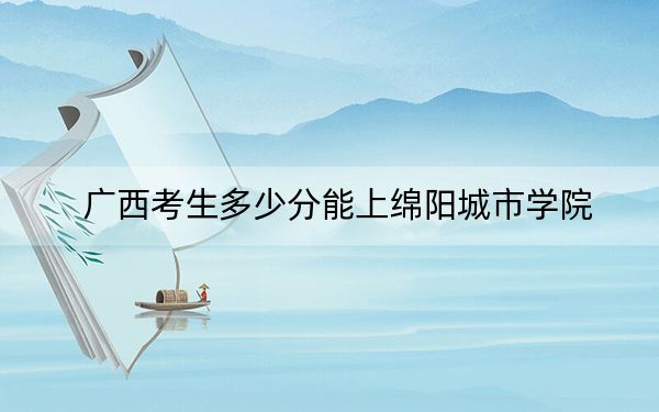 广西考生多少分能上绵阳城市学院?附2022-2024年院校投档线
