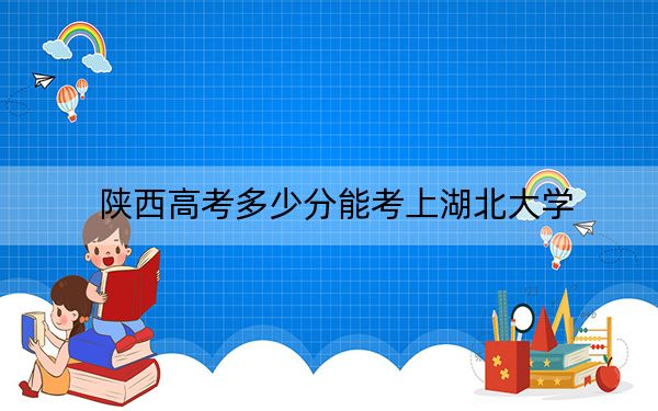 陕西高考多少分能考上湖北大学？2024年文科录取分525分 理科502分