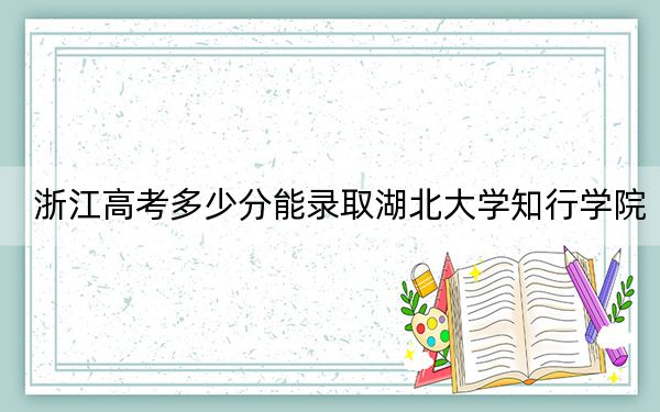 浙江高考多少分能录取湖北大学知行学院?2024年综合最低分479分
