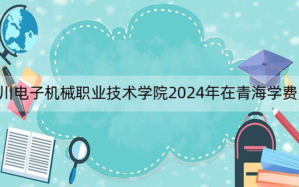 四川电子机械职业技术学院2024年在青海学费是多少?青海考生2025年参考