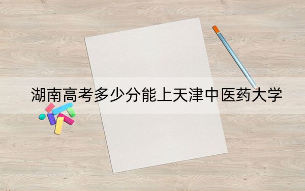 湖南高考多少分能上天津中医药大学?附2022-2024年最低录取分数线