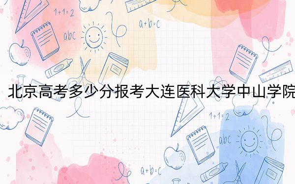 北京高考多少分报考大连医科大学中山学院?2024年综合录取分494分