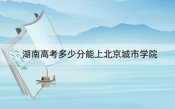 湖南高考多少分能上北京城市学院?2024年历史类投档线459分 物理类录取分433分