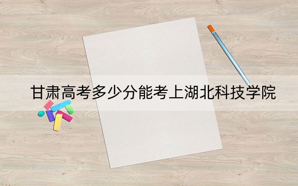 甘肃高考多少分能考上湖北科技学院?2024年历史类投档线476分 物理类投档线465分