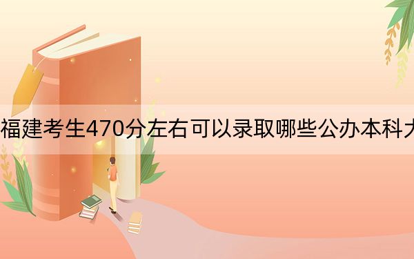 福建考生470分左右可以录取哪些公办本科大学? 2024年一共33所大学录取