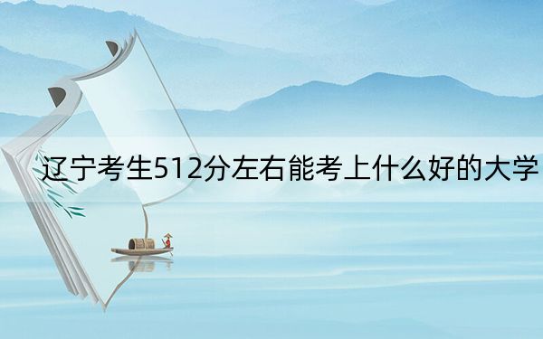 辽宁考生512分左右能考上什么好的大学?(供2025年考生参考)
