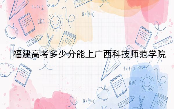 福建高考多少分能上广西科技师范学院?2024年历史类投档线474分 物理类512分
