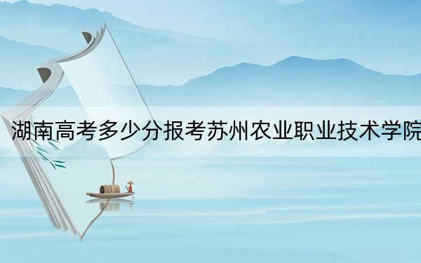 湖南高考多少分报考苏州农业职业技术学院?附2022-2024年最低录取分数线