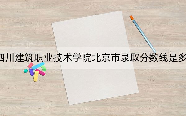 四川建筑职业技术学院北京市录取分数线是多少?2025年北京考生参考