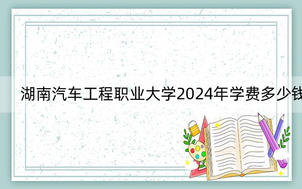 湖南汽车工程职业大学2024年学费多少钱？每年最低4600元最高7850元（各专业收费标准）