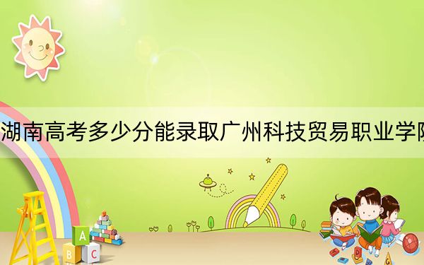湖南高考多少分能录取广州科技贸易职业学院？2024年历史类录取分396分 物理类393分