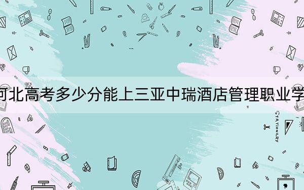 河北高考多少分能上三亚中瑞酒店管理职业学院?附2022-2024年最低录取分数线