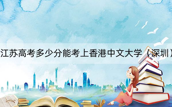 江苏高考多少分能考上香港中文大学(深圳)?附2022-2024年最低录取分数线