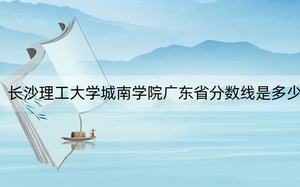 长沙理工大学城南学院广东省分数线是多少？2025年广东考生参考