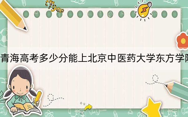 青海高考多少分能上北京中医药大学东方学院？附2022-2024年最低录取分数线