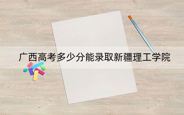 广西高考多少分能录取新疆理工学院?附2022-2024年最低录取分数线