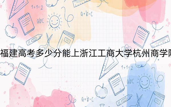 福建高考多少分能上浙江工商大学杭州商学院?附近三年最低院校投档线