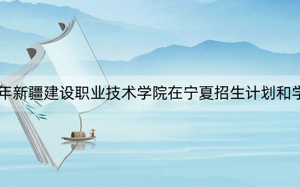 2024年新疆建设职业技术学院在宁夏招生计划和学费是多少?录取分数线是多少?