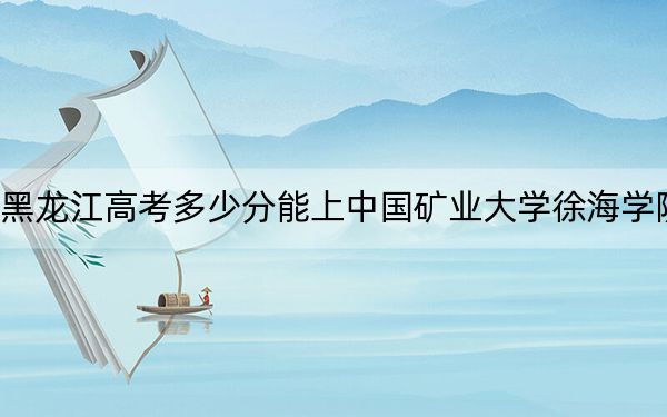 黑龙江高考多少分能上中国矿业大学徐海学院?附2022-2024年院校最低投档线