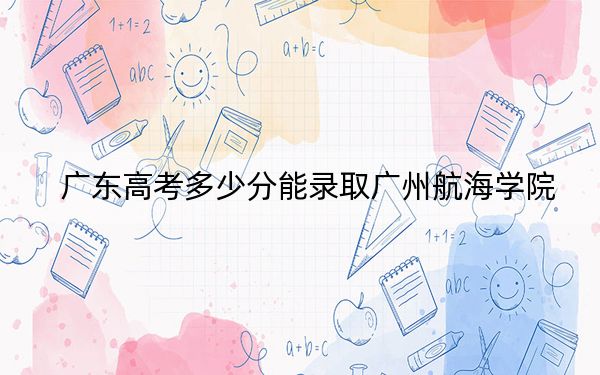 广东高考多少分能录取广州航海学院?2024年历史类最低488分 物理类投档线485分