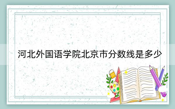 河北外国语学院北京市分数线是多少？招生计划和学费是多少？