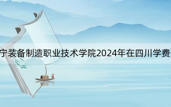 辽宁装备制造职业技术学院2024年在四川学费是多少?四川考生2025年参考