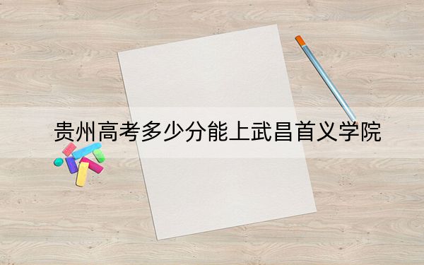 贵州高考多少分能上武昌首义学院？2024年历史类最低448分 物理类录取分387分