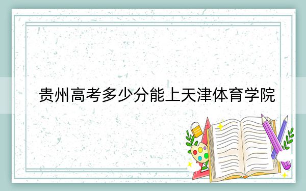 贵州高考多少分能上天津体育学院?2024年历史类录取分486分 物理类投档线455分