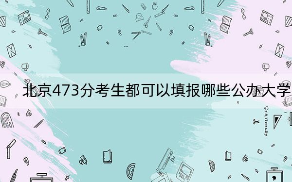 北京473分考生都可以填报哪些公办大学?(附带2022-2024年473录取名单)