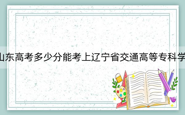 山东高考多少分能考上辽宁省交通高等专科学校?2024年最低录取分数线430分