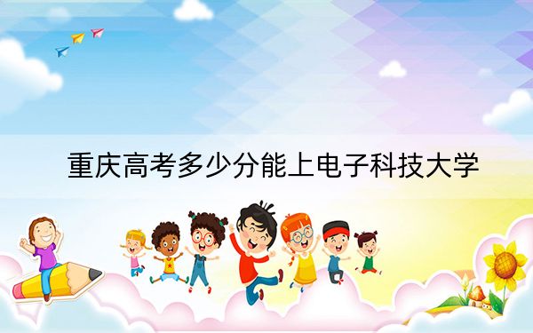 重庆高考多少分能上电子科技大学?2024年历史类596分 物理类659分