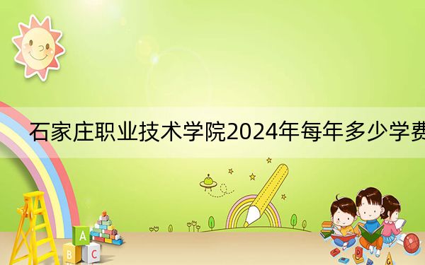 石家庄职业技术学院2024年每年多少学费?每年5000元-6000元(供河北考生参考)