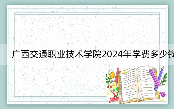 广西交通职业技术学院2024年学费多少钱?每年7500元(各专业收费标准)
