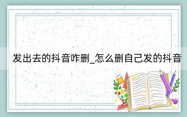 发出去的抖音咋删_怎么删自己发的抖音