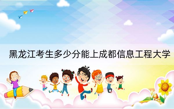 黑龙江考生多少分能上成都信息工程大学？2024年历史类录取分555分 物理类录取分587分