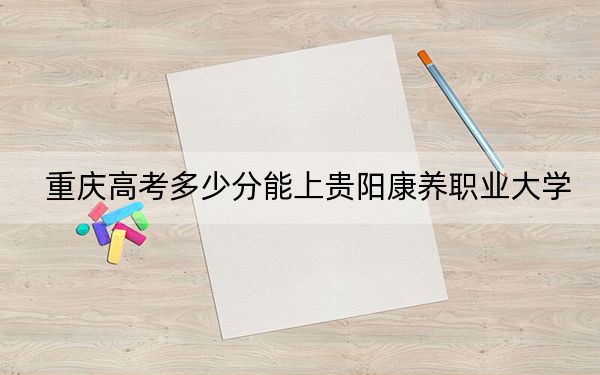 重庆高考多少分能上贵阳康养职业大学?附2022-2024年最低录取分数线