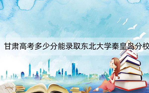 甘肃高考多少分能录取东北大学秦皇岛分校？附2022-2024年最低录取分数线