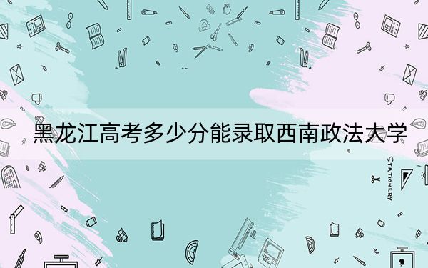黑龙江高考多少分能录取西南政法大学?附2022-2024年最低录取分数线
