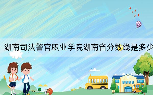 湖南司法警官职业学院湖南省分数线是多少?2025年湖南考生参考