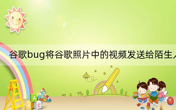 谷歌bug将谷歌照片中的视频发送给陌生人