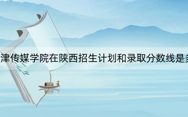 天津传媒学院在陕西招生计划和录取分数线是多少?2025陕西考生参考