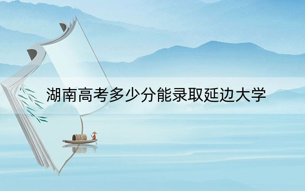 湖南高考多少分能录取延边大学？2024年历史类最低551分 物理类最低545分