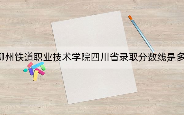 柳州铁道职业技术学院四川省录取分数线是多少?2025年四川考生参考