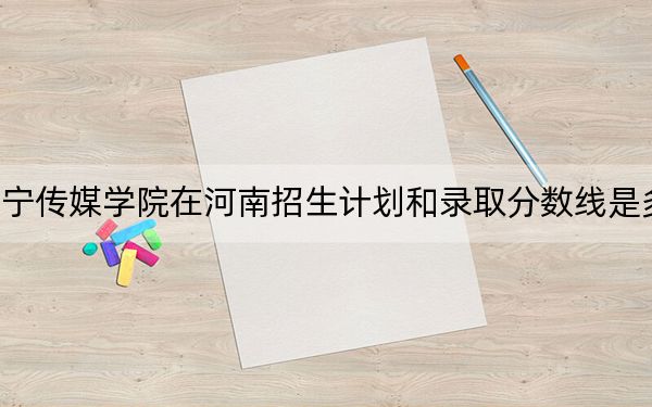 辽宁传媒学院在河南招生计划和录取分数线是多少?2025河南考生参考