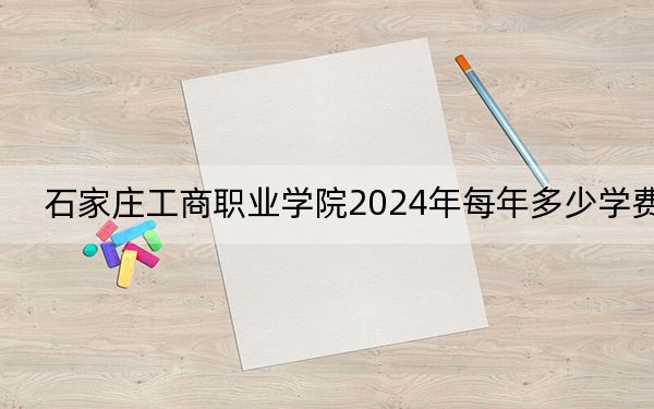 石家庄工商职业学院2024年每年多少学费？每年12000元-12600元（供甘肃考生参考）